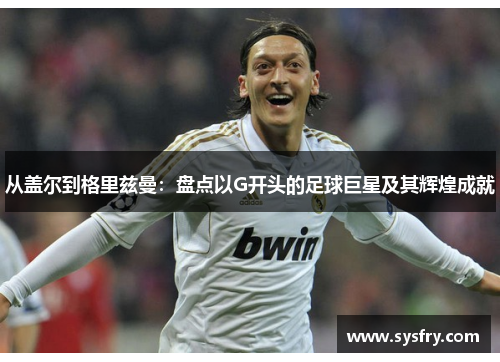 从盖尔到格里兹曼：盘点以G开头的足球巨星及其辉煌成就