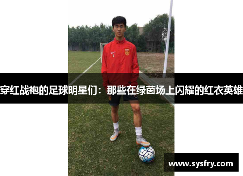 穿红战袍的足球明星们：那些在绿茵场上闪耀的红衣英雄