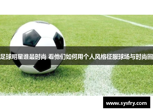 足球明星谁最时尚 看他们如何用个人风格征服球场与时尚圈