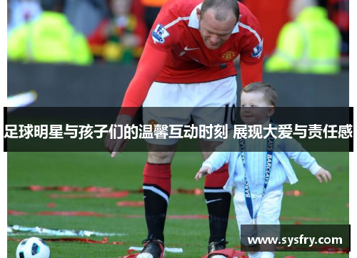 足球明星与孩子们的温馨互动时刻 展现大爱与责任感