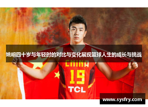 姚明四十岁与年轻时的对比与变化展现篮球人生的成长与挑战