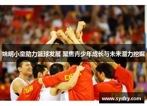 姚明小童助力篮球发展 聚焦青少年成长与未来潜力挖掘