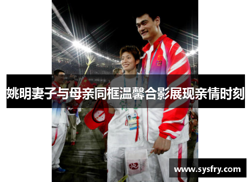 姚明妻子与母亲同框温馨合影展现亲情时刻