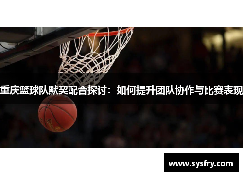 重庆篮球队默契配合探讨：如何提升团队协作与比赛表现