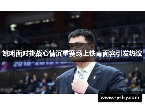 姚明面对挑战心情沉重赛场上铁青面容引发热议