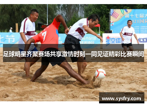足球明星齐聚赛场共享激情时刻一同见证精彩比赛瞬间