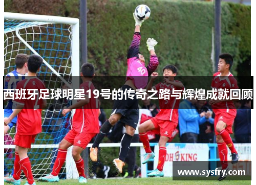 西班牙足球明星19号的传奇之路与辉煌成就回顾