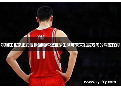 姚明在北京正式退役回顾辉煌篮球生涯与未来发展方向的深度探讨
