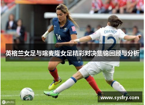 英格兰女足与喀麦隆女足精彩对决集锦回顾与分析